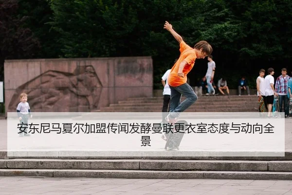 安东尼马夏尔加盟传闻发酵曼联更衣室态度与动向全景